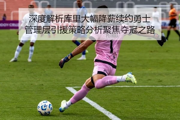 深度解析库里大幅降薪续约勇士 管理层引援策略分析聚焦夺冠之路